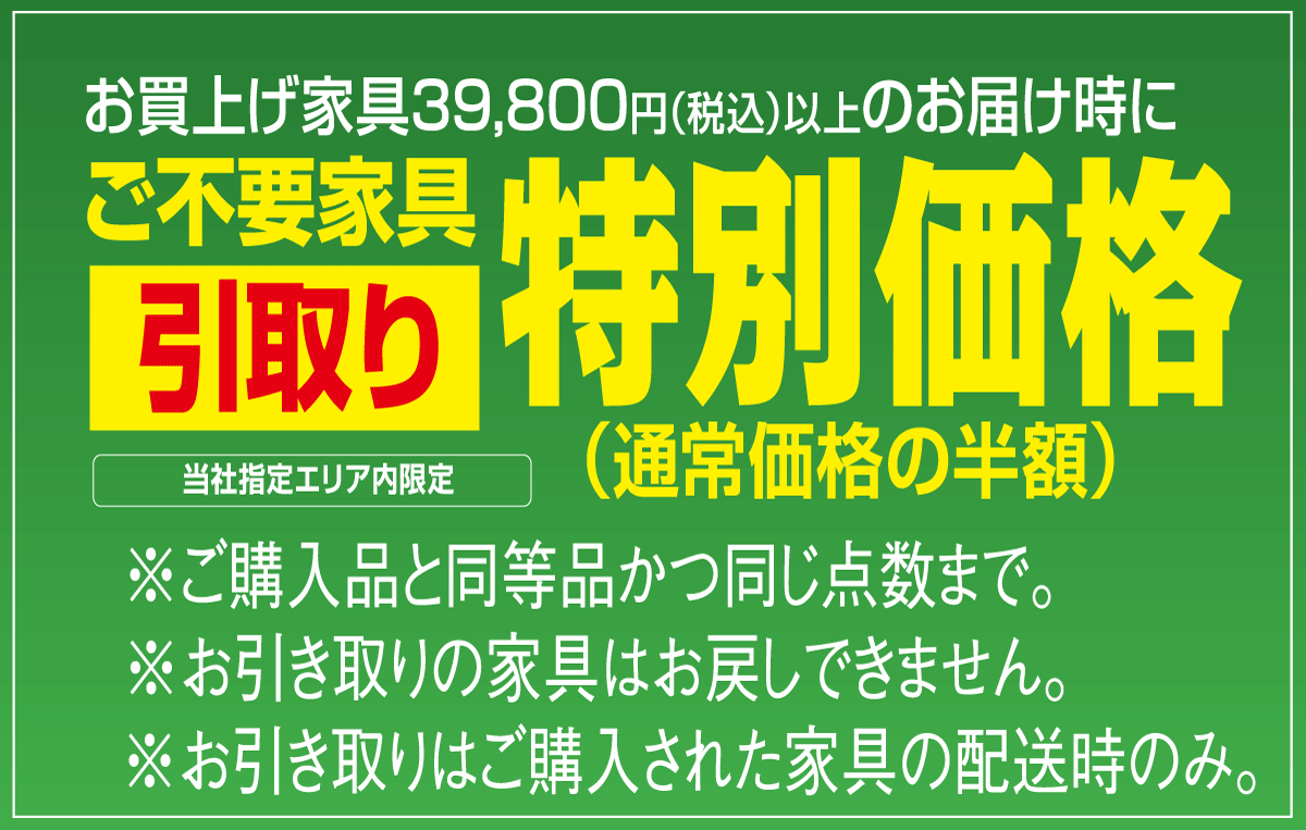 当社指定エリア内：ご購入による不要家具引き取りは購入品と同等の家具１点通常料金の半額で。