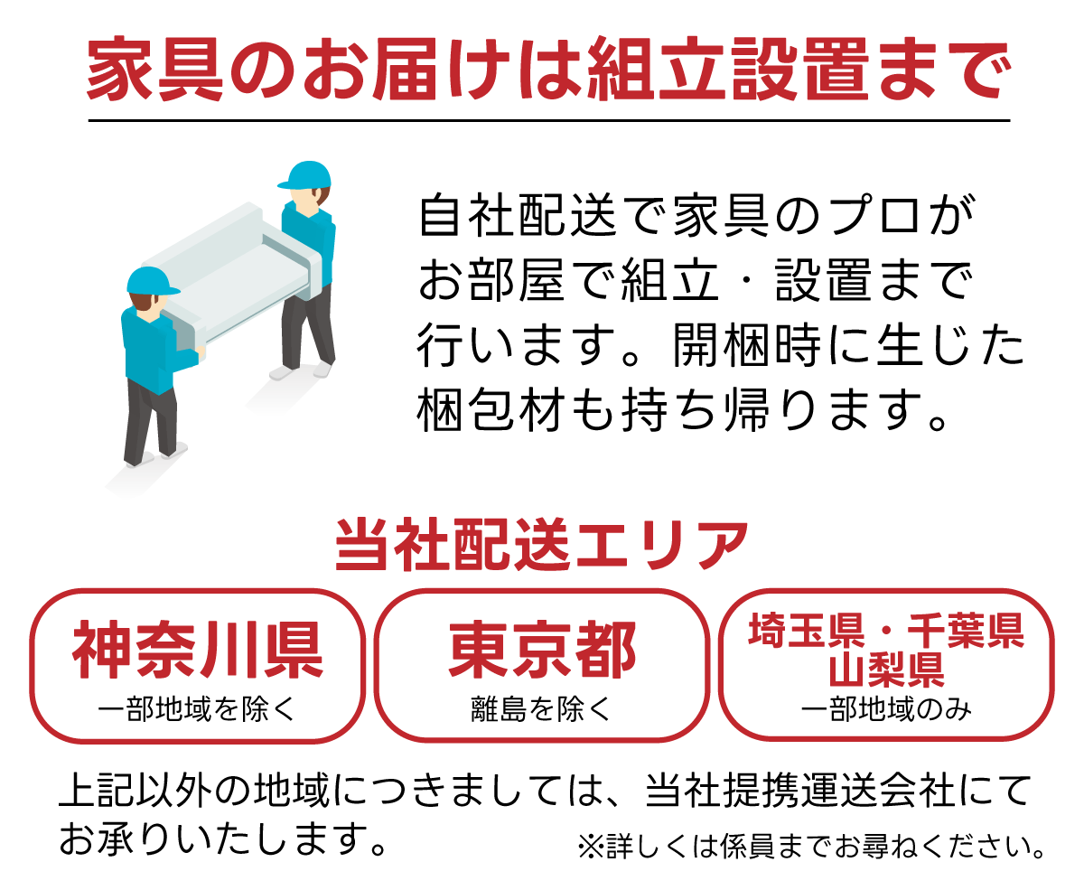 家具のお届けは開梱・設置まで。神奈川県(一部地域を除く)、東京都(離島を除く)、千葉県・埼玉県・山梨県(一部地域のみ)のエリアは当社自社配送にて家具のプロがお届けするので安心！