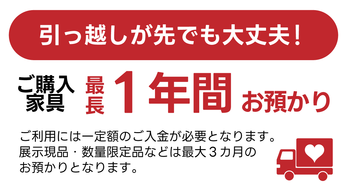 引っ越しが先でも安心！気にいった家具があったら最長で１年間お預かりいたします！(展示現品・数量限定品は対象外)