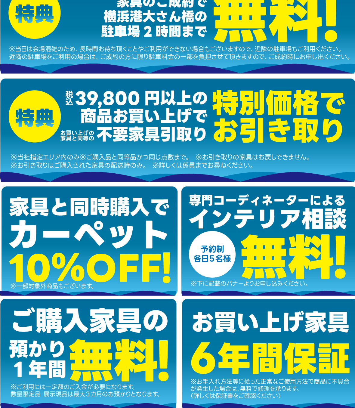横浜港大さん橋ホール会場で今回限りの特典・サービス多数ご用意!当社配送エリア内配送料無料!ご成約の方には横浜港大さん橋会場駐車場の駐車料金2時間無料。特別金利クレジット。36回分割金利手数料無料。ご成約家具は最大1年間お預かり無料。ご成約家具お届け時の組み立て・設置料金無料。購入により発生する同等の不要家具を通常料金の半額でお引き取り。自社グループ会社による安心・安全の配送システム。無料インテリア相談コーナーあります。事前予約制です。家具と同時購入でカーペットが10%OFF。ご購入家具は安心の6年間保証。