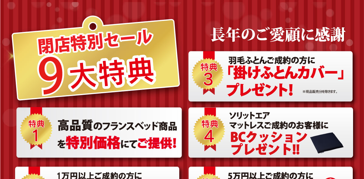 完全閉店セール限定特別特典！1.高品質なフランスベッドを特別価格でご提供！2.1万円以上のご成約で「除菌ハンカチエコバッグ」プレゼント！3.羽毛ふとんをご成約で「掛ふとんカバー」プレゼント！　4.ソリットエアマットレスをご成約で「BCクッション」プレゼント！
