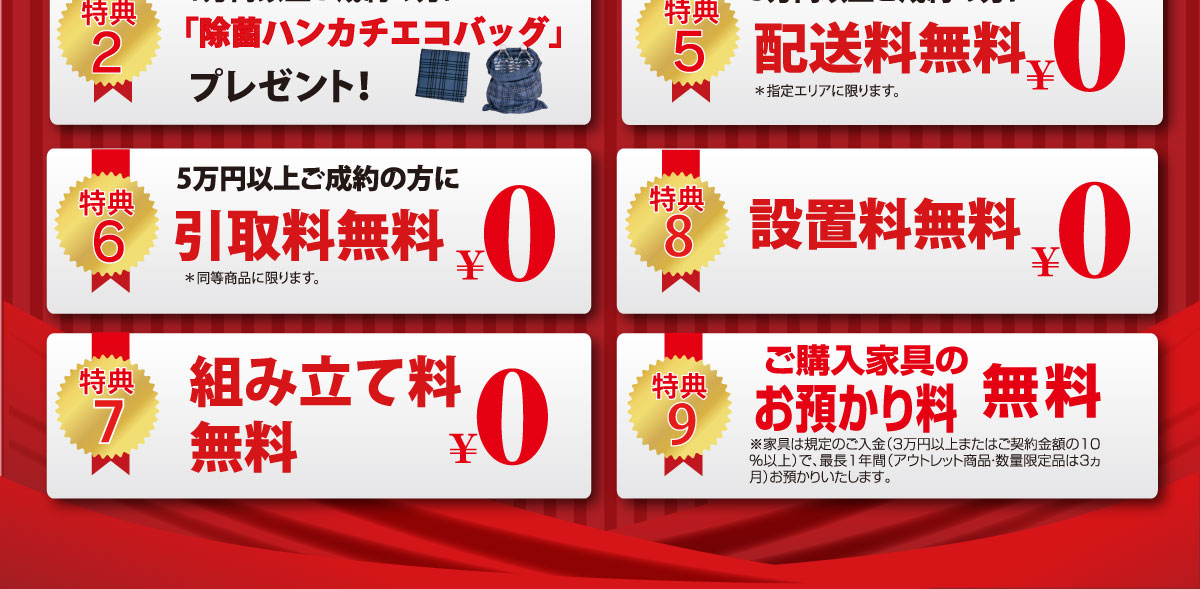 完全閉店セール限定特別特典！5.5万円以上ご成約で当社指定エリア内配送料無料！　6.5万円以上ご成約でご購入家具と同等の不要家具引取り無料！　7.組み立て料無料！　8.設置料無料！　9.ご購入家具のお預かり最長1年間無料！