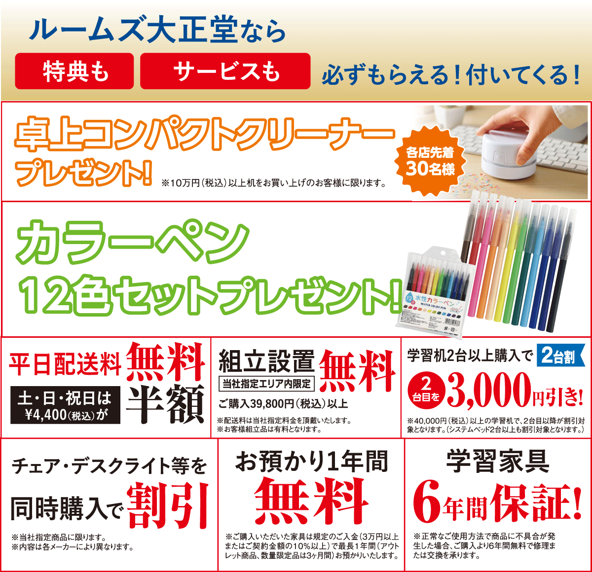 さらに、学習家具を10万円以上ご成約で「卓上コンパクトクリーナー」プレゼント! 学習家具をご成約でもれなく「カラーペン12色セット」プレゼント! 学習家具をご成約で当社指定エリア内の平日配送料無料!土日祝は配送料半額 当社指定エリア内組立設置料無料! 学習机2台以上同時購入で2台目を3,000円引き チェア・デスクライトなどを同時購入で特別価格! お買い上げ家具のお預かり最長1年間無料! 学習机6年間保証