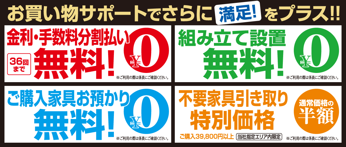 お買い物サポートで満足をプラス!分割払い36回まで金利手数料無料!お買い上げ家具お届け時の組み立て設置無料!ご購入家具のお預かり1年間無料!不要家具引取り同等品を1点通常価格から50%OFF!
